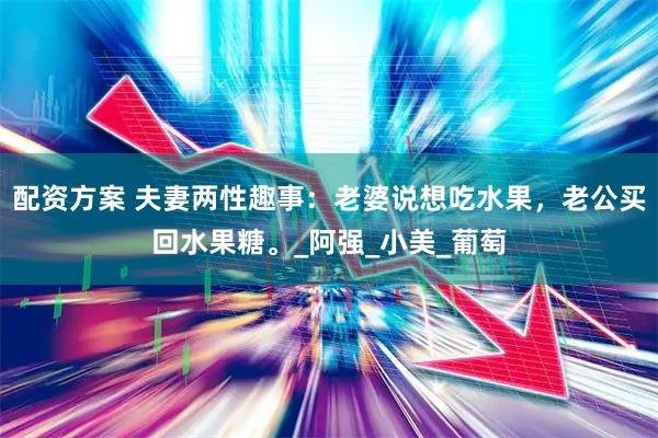 配资方案 夫妻两性趣事：老婆说想吃水果，老公买回水果糖。_阿强_小美_葡萄