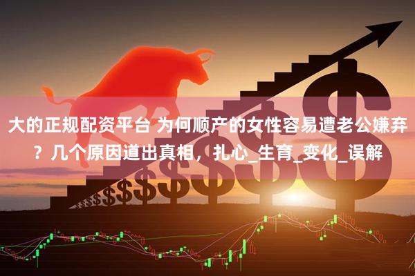 大的正规配资平台 为何顺产的女性容易遭老公嫌弃？几个原因道出真相，扎心_生育_变化_误解