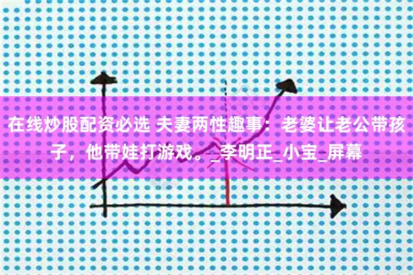 在线炒股配资必选 夫妻两性趣事：老婆让老公带孩子，他带娃打游戏。_李明正_小宝_屏幕