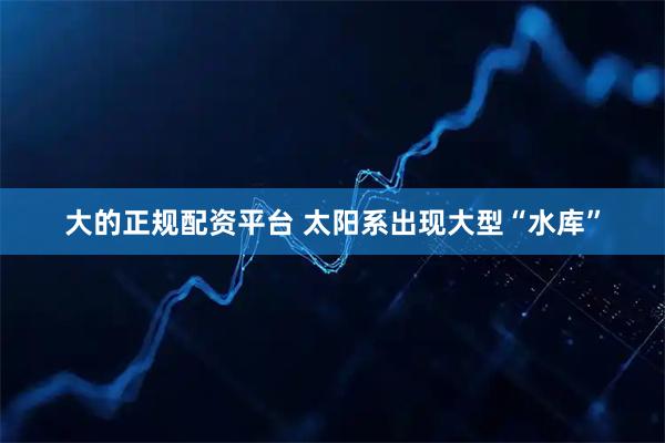 大的正规配资平台 太阳系出现大型“水库”