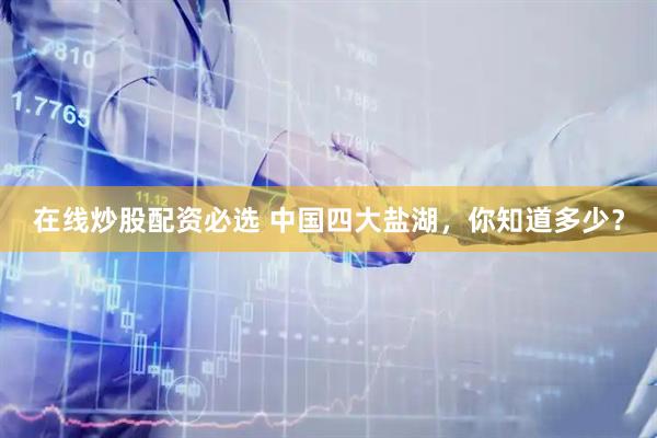 在线炒股配资必选 中国四大盐湖，你知道多少？