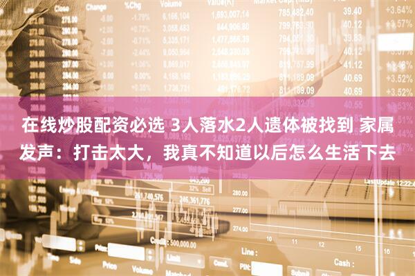 在线炒股配资必选 3人落水2人遗体被找到 家属发声：打击太大，我真不知道以后怎么生活下去