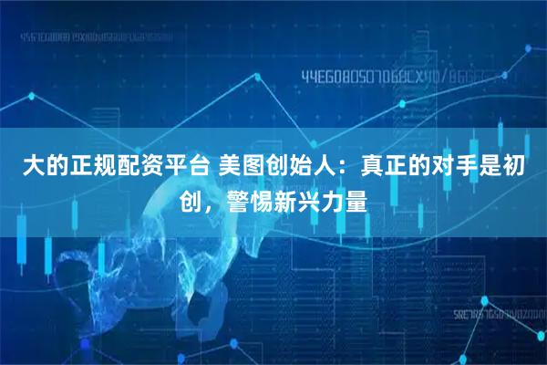 大的正规配资平台 美图创始人：真正的对手是初创，警惕新兴力量