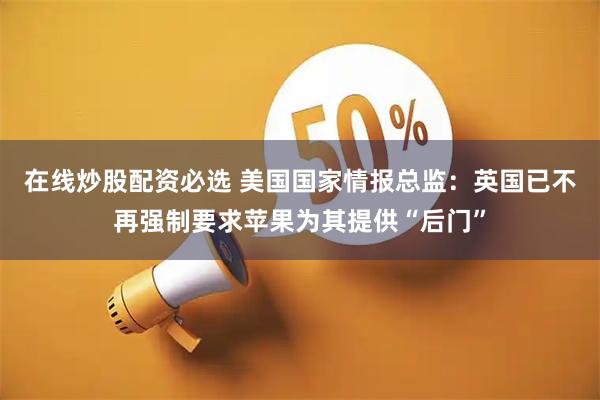 在线炒股配资必选 美国国家情报总监：英国已不再强制要求苹果为其提供“后门”