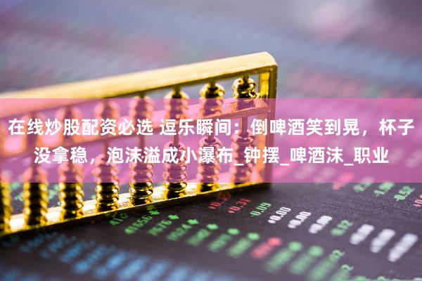 在线炒股配资必选 逗乐瞬间：倒啤酒笑到晃，杯子没拿稳，泡沫溢成小瀑布_钟摆_啤酒沫_职业