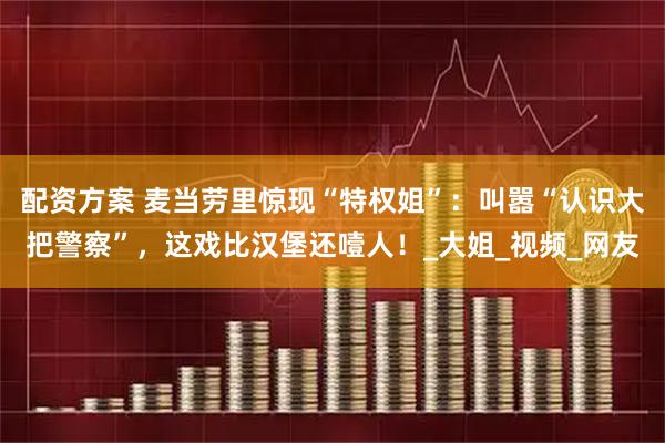 配资方案 麦当劳里惊现“特权姐”：叫嚣“认识大把警察”，这戏比汉堡还噎人！_大姐_视频_网友