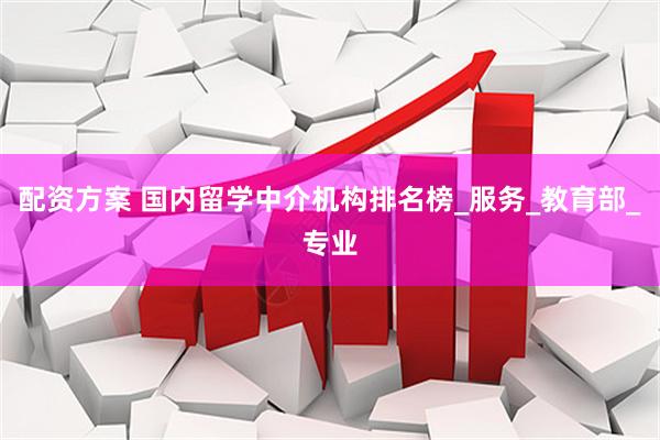 配资方案 国内留学中介机构排名榜_服务_教育部_专业