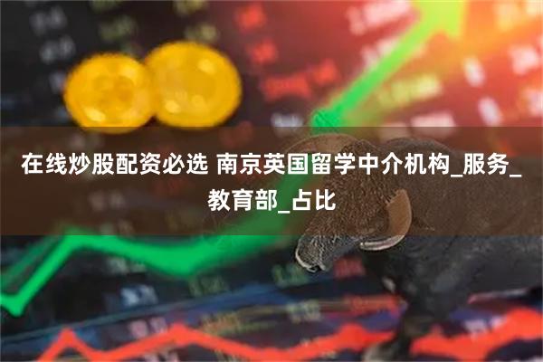 在线炒股配资必选 南京英国留学中介机构_服务_教育部_占比