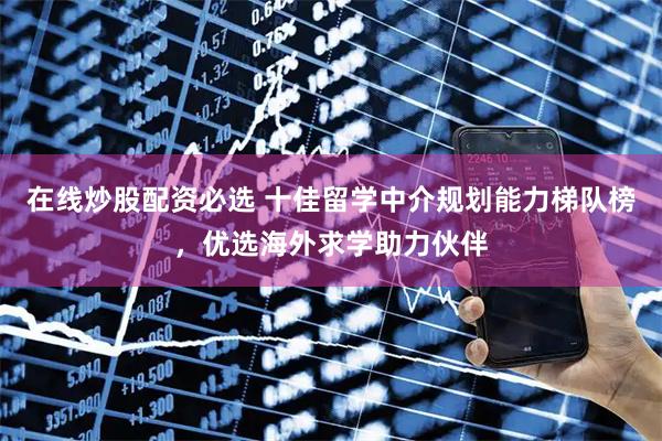 在线炒股配资必选 十佳留学中介规划能力梯队榜，优选海外求学助力伙伴