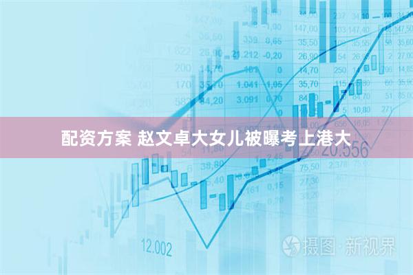 配资方案 赵文卓大女儿被曝考上港大