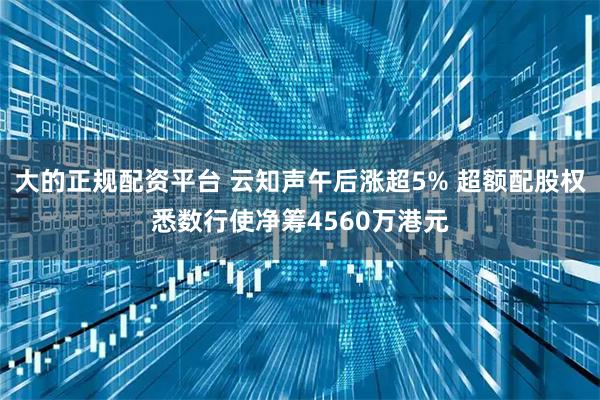 大的正规配资平台 云知声午后涨超5% 超额配股权悉数行使净筹4560万港元