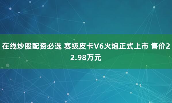 在线炒股配资必选 赛级皮卡V6火炮正式上市 售价22.98万元