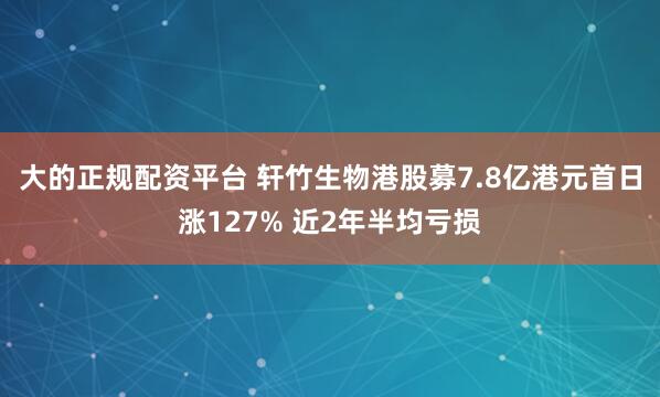 大的正规配资平台 轩竹生物港股募7.8亿港元首日涨127% 近2年半均亏损