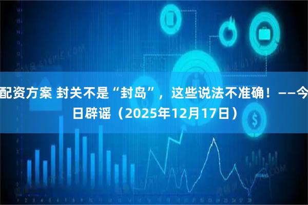 配资方案 封关不是“封岛”，这些说法不准确！——今日辟谣（2025年12月17日）