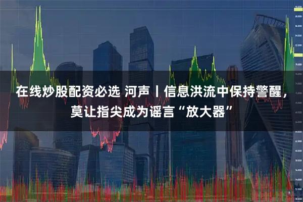 在线炒股配资必选 河声丨信息洪流中保持警醒，莫让指尖成为谣言“放大器”