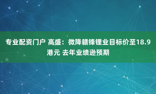 专业配资门户 高盛：微降赣锋锂业目标价至18.9港元 去年业绩逊预期