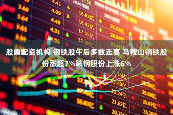 股票配资机构 钢铁股午后多数走高 马鞍山钢铁股份涨超7%鞍钢股份上涨6%