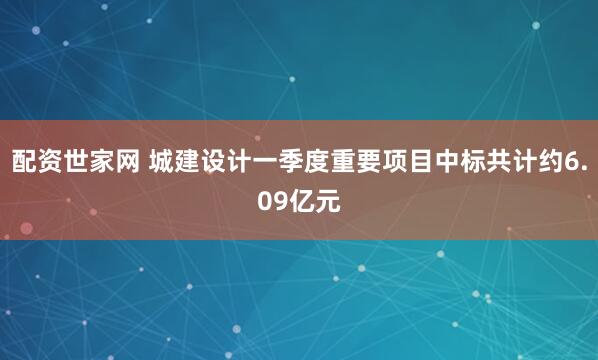 配资世家网 城建设计一季度重要项目中标共计约6.09亿元