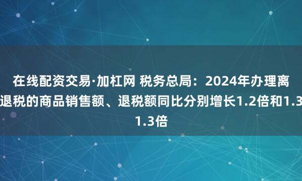 在线配资交易·加杠网 税务总局：2024年办理离境退税的商品销售额、退税额同比分别增长1.2倍和1.3倍