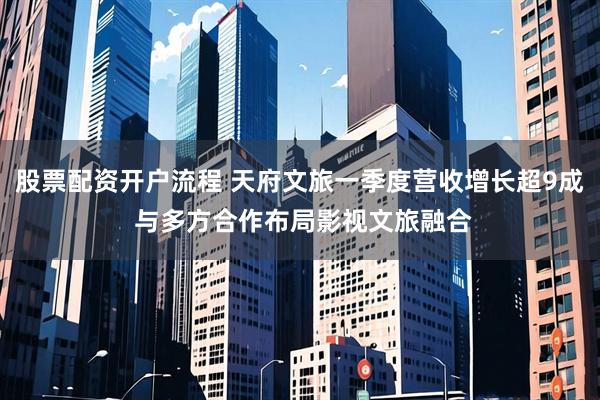 股票配资开户流程 天府文旅一季度营收增长超9成 与多方合作布局影视文旅融合