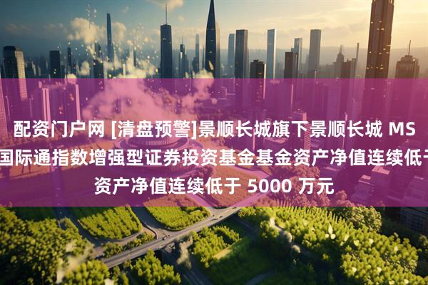 配资门户网 [清盘预警]景顺长城旗下景顺长城 MSCI 中国 A 股国际通指数增强型证券投资基金基金资产净值连续低于 5000 万元