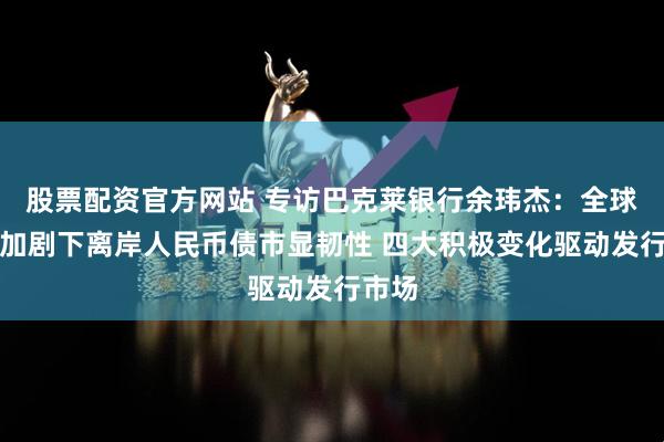 股票配资官方网站 专访巴克莱银行余玮杰：全球波动加剧下离岸人民币债市显韧性 四大积极变化驱动发行市场