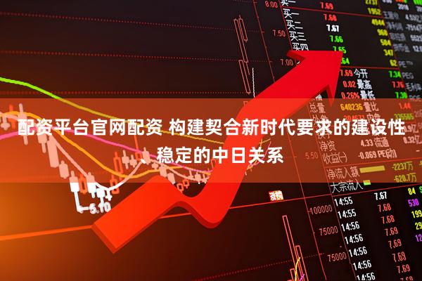 配资平台官网配资 构建契合新时代要求的建设性、稳定的中日关系