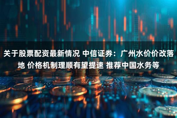关于股票配资最新情况 中信证券：广州水价价改落地 价格机制理顺有望提速 推荐中国水务等