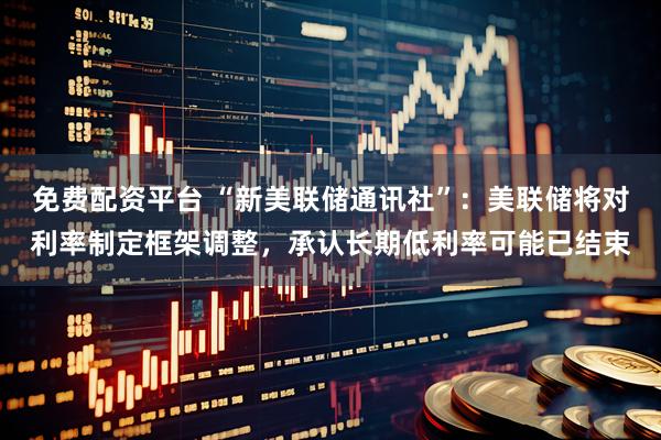 免费配资平台 “新美联储通讯社”：美联储将对利率制定框架调整，承认长期低利率可能已结束
