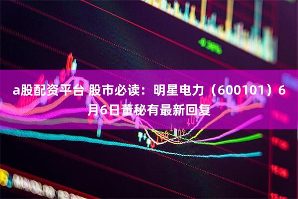 a股配资平台 股市必读：明星电力（600101）6月6日董秘有最新回复