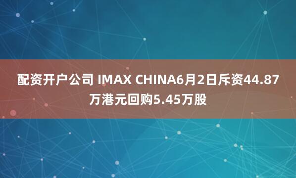 配资开户公司 IMAX CHINA6月2日斥资44.87万港元回购5.45万股