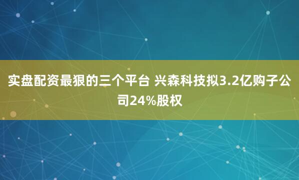 实盘配资最狠的三个平台 兴森科技拟3.2亿购子公司24%股权