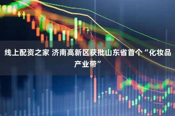 线上配资之家 济南高新区获批山东省首个“化妆品产业带”