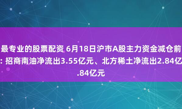 最专业的股票配资 6月18日沪市A股主力资金减仓前十: 招商南油净流出3.55亿元、北方稀土净流出2.84亿元