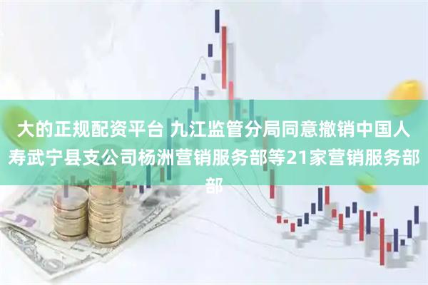 大的正规配资平台 九江监管分局同意撤销中国人寿武宁县支公司杨洲营销服务部等21家营销服务部