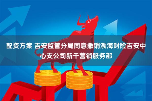 配资方案 吉安监管分局同意撤销渤海财险吉安中心支公司新干营销服务部