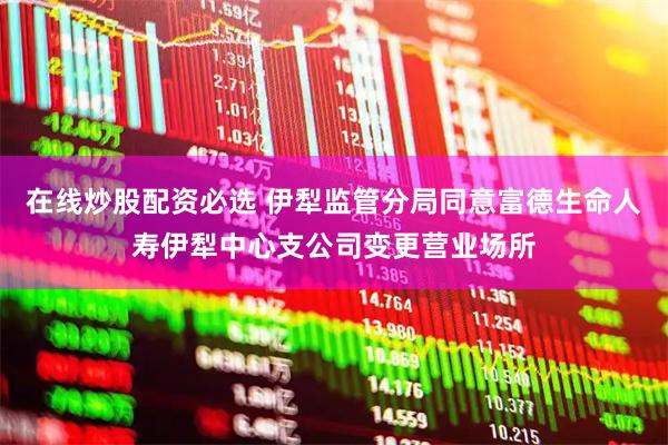 在线炒股配资必选 伊犁监管分局同意富德生命人寿伊犁中心支公司变更营业场所