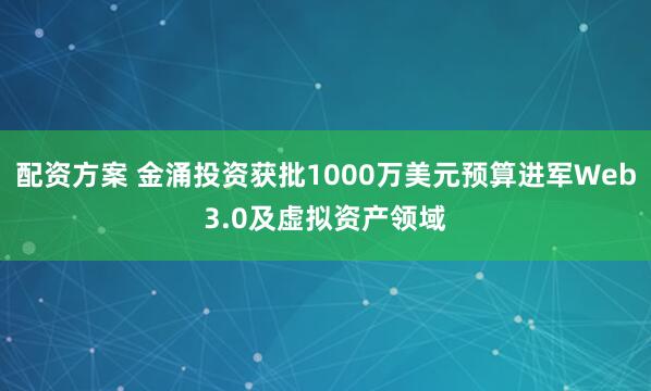配资方案 金涌投资获批1000万美元预算进军Web3.0及虚拟资产领域