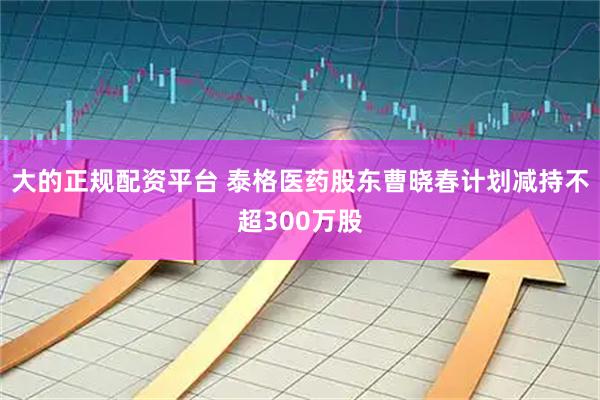大的正规配资平台 泰格医药股东曹晓春计划减持不超300万股