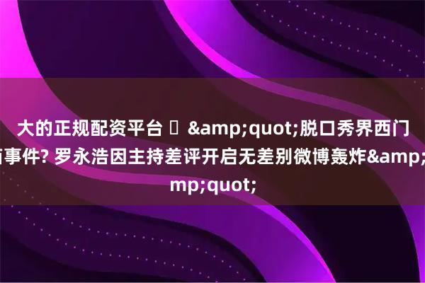 大的正规配资平台 ‌&quot;脱口秀界西门子冰箱事件? 罗永浩因主持差评开启无差别微博轰炸&quot;