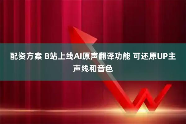 配资方案 B站上线AI原声翻译功能 可还原UP主声线和音色