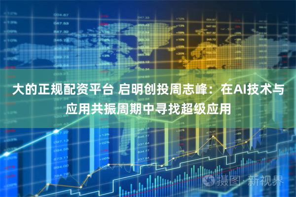 大的正规配资平台 启明创投周志峰：在AI技术与应用共振周期中寻找超级应用