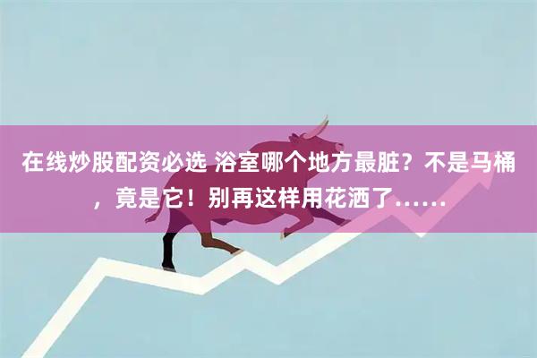 在线炒股配资必选 浴室哪个地方最脏？不是马桶，竟是它！别再这样用花洒了……