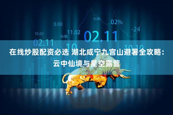 在线炒股配资必选 湖北咸宁九宫山避暑全攻略：云中仙境与星空露营