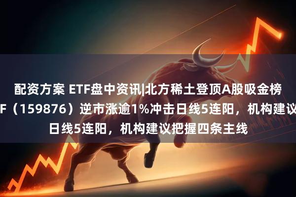 配资方案 ETF盘中资讯|北方稀土登顶A股吸金榜！有色龙头ETF（159876）逆市涨逾1%冲击日线5连阳，机构建议把握四条主线