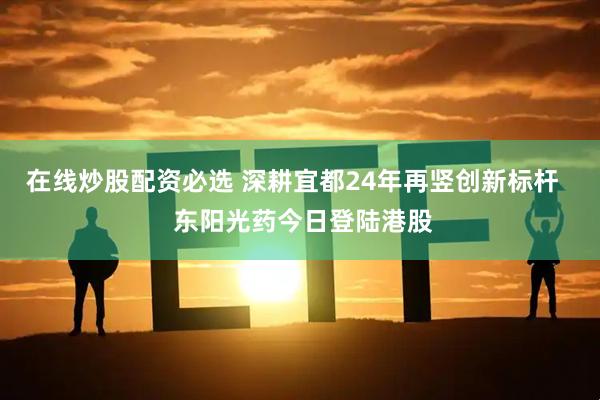 在线炒股配资必选 深耕宜都24年再竖创新标杆   东阳光药今日登陆港股