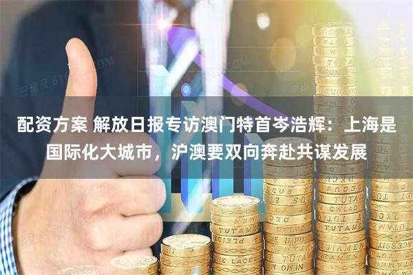 配资方案 解放日报专访澳门特首岑浩辉：上海是国际化大城市，沪澳要双向奔赴共谋发展