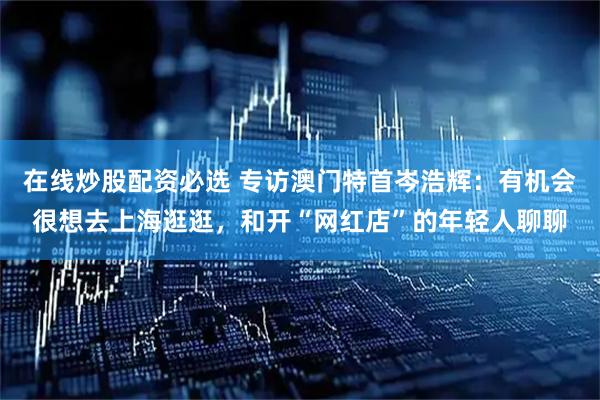 在线炒股配资必选 专访澳门特首岑浩辉：有机会很想去上海逛逛，和开“网红店”的年轻人聊聊