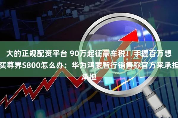 大的正规配资平台 90万起征豪车税！手握百万想买尊界S800怎么办：华为鸿蒙智行销售称官方来承担