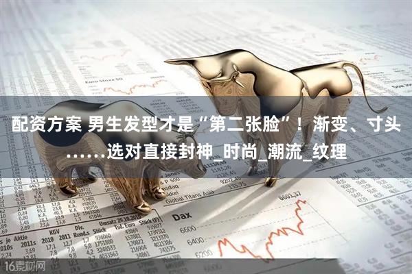 配资方案 男生发型才是“第二张脸”！渐变、寸头……选对直接封神_时尚_潮流_纹理